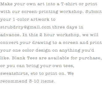 Make your own art into a T-shirt or print with our screen-printing workshop. Submit your 1-color artwork to strubdrry@gmail.com three days in advance. In this 2 hour workshop, we will convert your drawing to a screen and print your one color design on anything you'd like. Blank Tees are available for purchase, or you can bring your own tees, sweatshirts, etc to print on. We recommend 3-10 items.